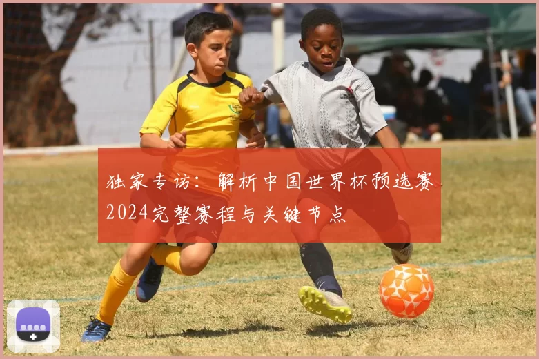 独家专访:解析中国世界杯预选赛2024完整赛程与关键节点