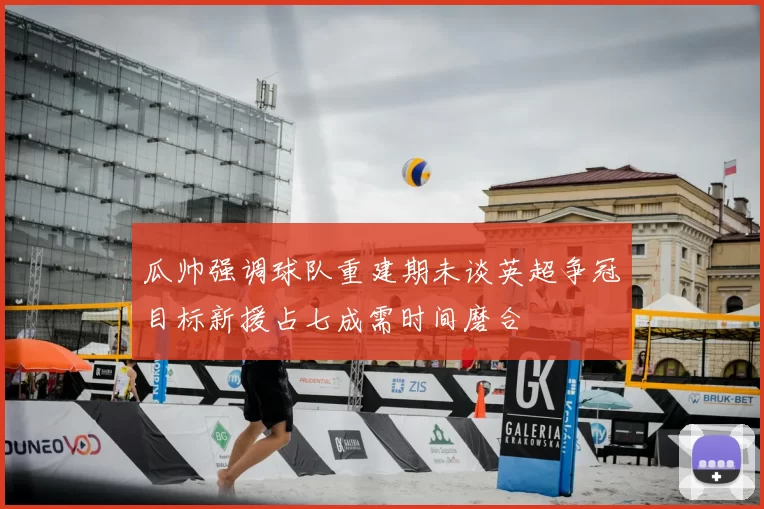 瓜帅强调球队重建期未谈英超争冠目标新援占七成需时间磨合