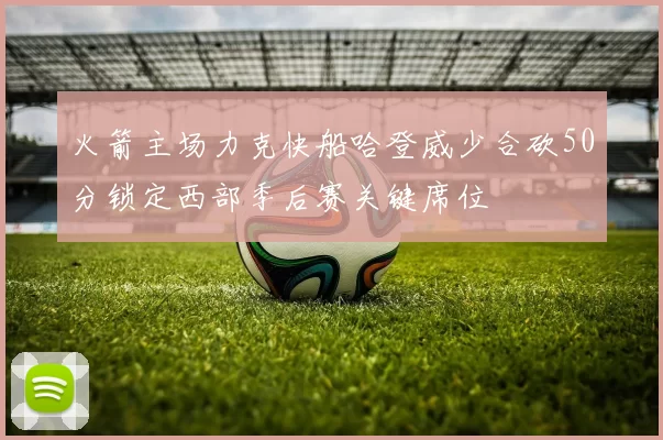 火箭主场力克快船哈登威少合砍50分锁定西部季后赛关键席位