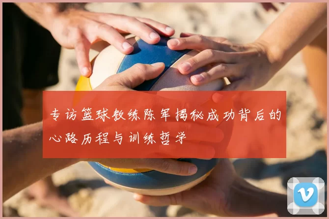 专访篮球教练陈军揭秘成功背后的心路历程与训练哲学