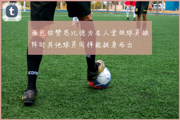 面包称赞恩比德为名人堂级球员缺阵时其他球员同样能挺身而出
