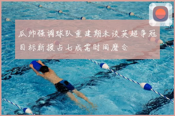 瓜帅强调球队重建期未谈英超争冠目标新援占七成需时间磨合