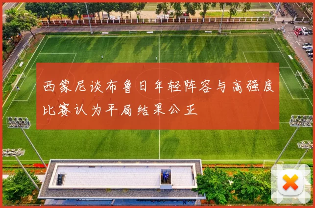 西蒙尼谈布鲁日年轻阵容与高强度比赛认为平局结果公正