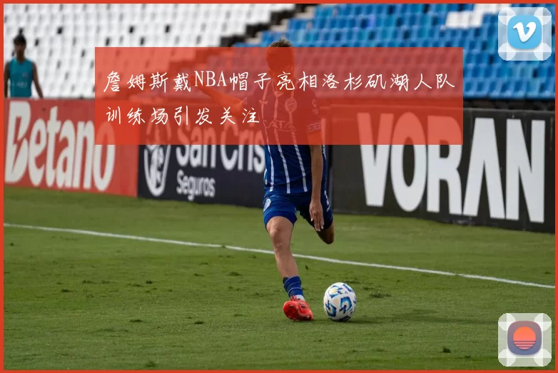 詹姆斯戴NBA帽子亮相洛杉矶湖人队训练场引发关注
