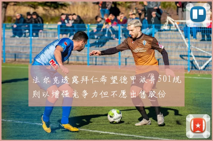 法尔克透露拜仁希望德甲放弃501规则以增强竞争力但不愿出售股份
