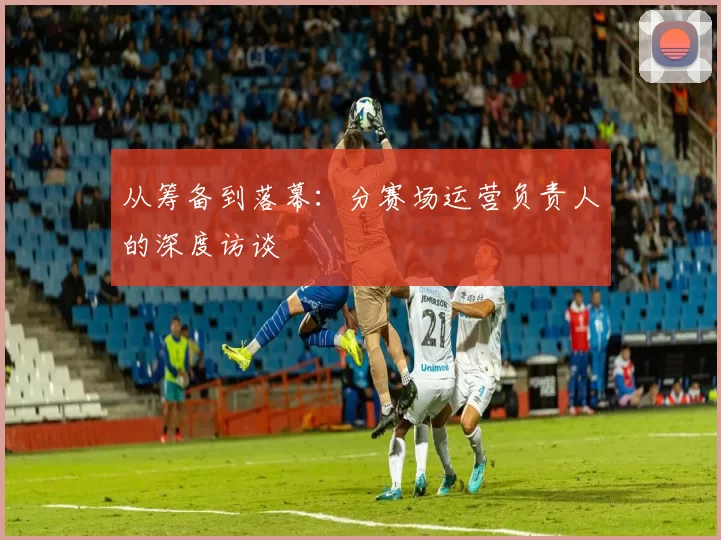从筹备到落幕：分赛场运营负责人的深度访谈