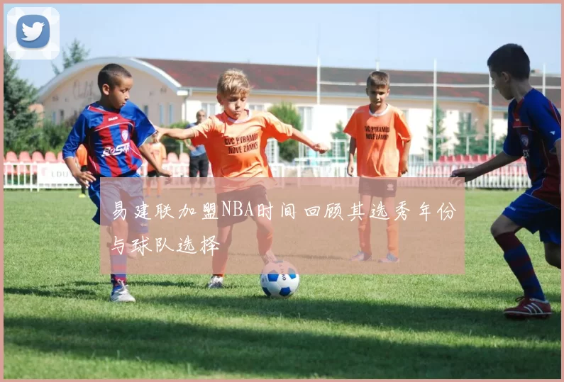 易建联加盟NBA时间回顾其选秀年份与球队选择