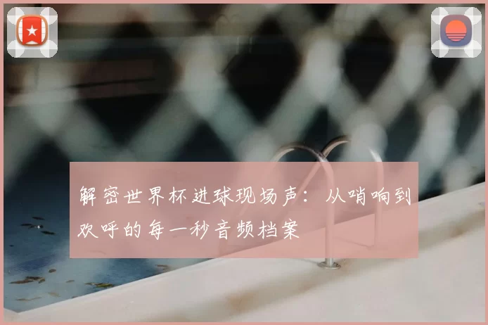 解密世界杯进球现场声:从哨响到欢呼的每一秒音频档案