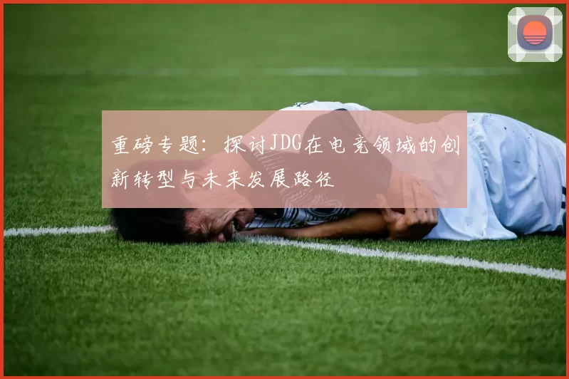 重磅专题：探讨JDG在电竞领域的创新转型与未来发展路径