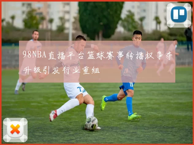 98NBA直播平台篮球赛事转播权争夺升级引发行业重组