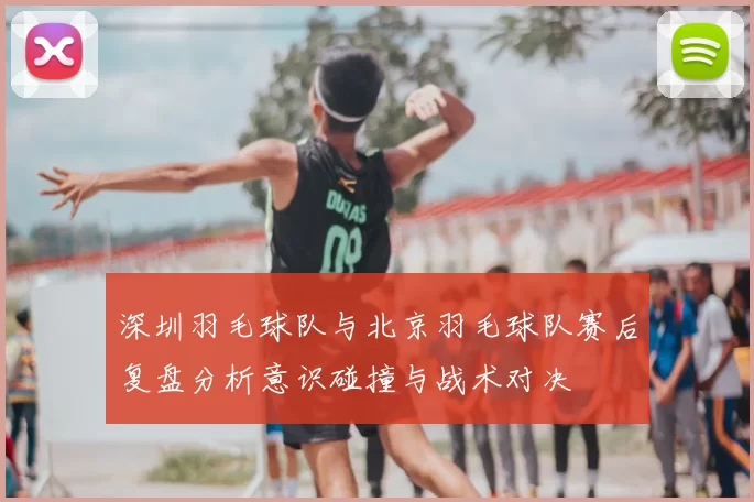 深圳羽毛球队与北京羽毛球队赛后复盘分析意识碰撞与战术对决