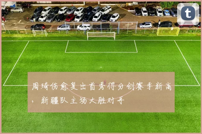 周琦伤愈复出首秀得分创赛季新高,新疆队主场大胜对手