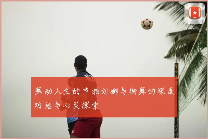 舞动人生的节拍刘娜与街舞的深度对话与心灵探索
