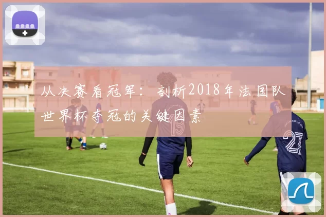 从决赛看冠军：剖析2018年法国队世界杯夺冠的关键因素