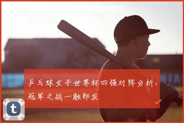 乒乓球女子世界杯四强对阵分析，冠军之战一触即发