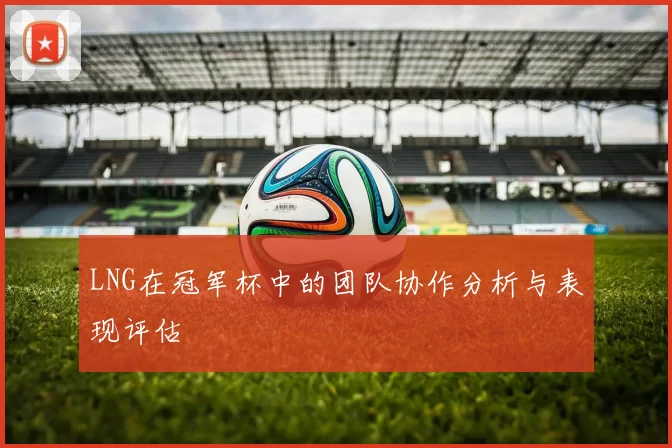 LNG在冠军杯中的团队协作分析与表现评估