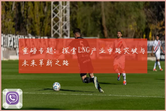 重磅专题：探索LNG产业中路突破与未来革新之路
