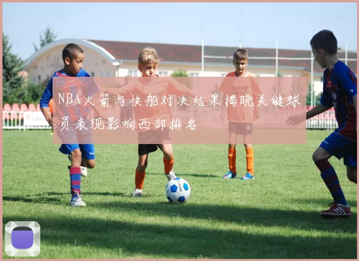 NBA火箭与快船对决结果揭晓关键球员表现影响西部排名