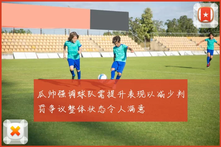 瓜帅强调球队需提升表现以减少判罚争议整体状态令人满意