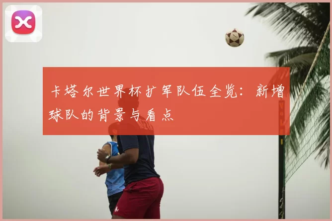 卡塔尔世界杯扩军队伍全览：新增球队的背景与看点