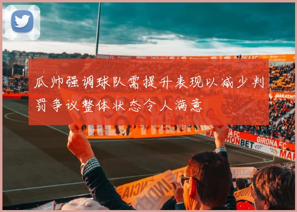 瓜帅强调球队需提升表现以减少判罚争议整体状态令人满意