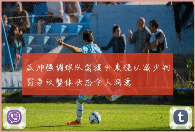 瓜帅强调球队需提升表现以减少判罚争议整体状态令人满意