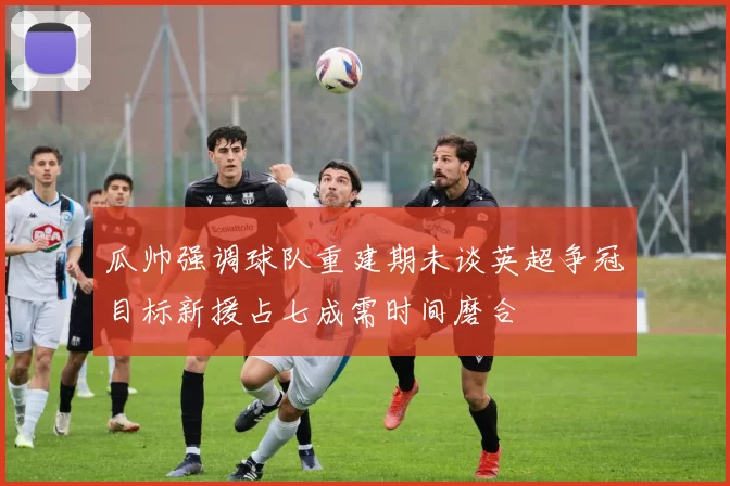 瓜帅强调球队重建期未谈英超争冠目标新援占七成需时间磨合