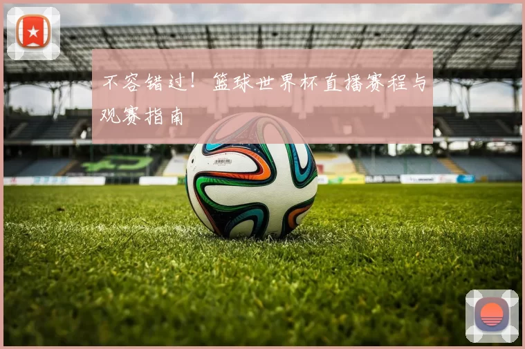 不容错过!篮球世界杯直播赛程与观赛指南